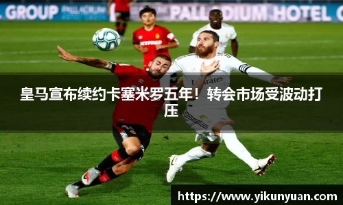 皇马宣布续约卡塞米罗五年！转会市场受波动打压