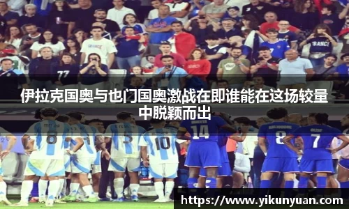 伊拉克国奥与也门国奥激战在即谁能在这场较量中脱颖而出
