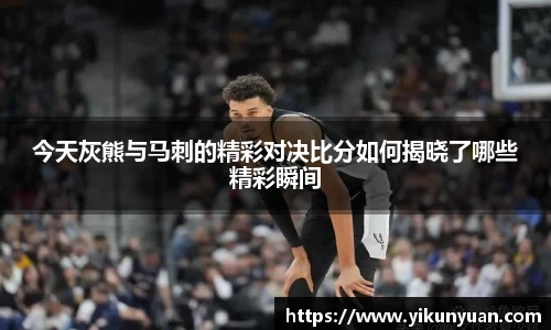 今天灰熊与马刺的精彩对决比分如何揭晓了哪些精彩瞬间