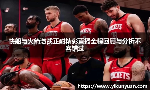 快船与火箭激战正酣精彩直播全程回顾与分析不容错过