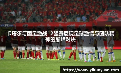 卡塔尔与国足激战12强赛展现足球激情与团队精神的巅峰对决